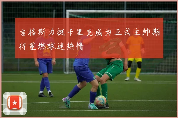 吉格斯力挺卡里克成为正式主帅期待重燃球迷热情