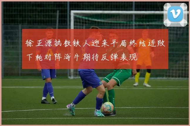 徐正源执教铁人迎来平局终结连败下轮对阵海牛期待反弹表现