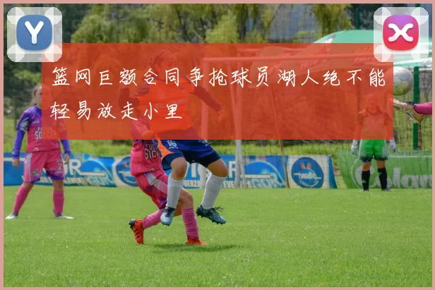 篮网巨额合同争抢球员湖人绝不能轻易放走小里