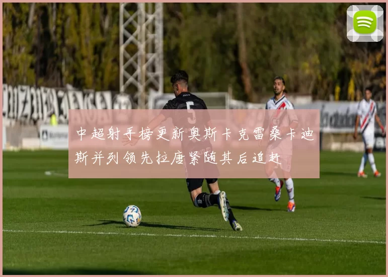 中超射手榜更新奥斯卡克雷桑卡迪斯并列领先拉唐紧随其后追赶