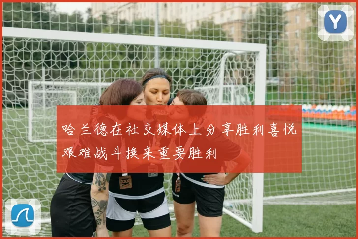 哈兰德在社交媒体上分享胜利喜悦艰难战斗换来重要胜利