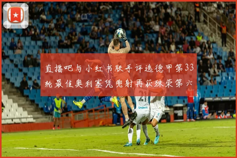 直播吧与小红书联手评选德甲第33轮最佳奥利塞凭兜射再获殊荣第六次当选