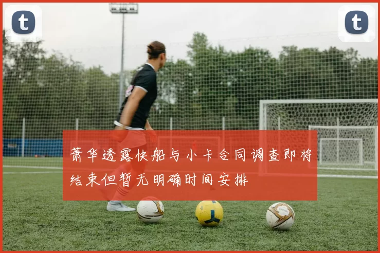 萧华透露快船与小卡合同调查即将结束但暂无明确时间安排