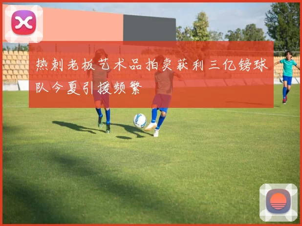 热刺老板艺术品拍卖获利三亿镑球队今夏引援频繁