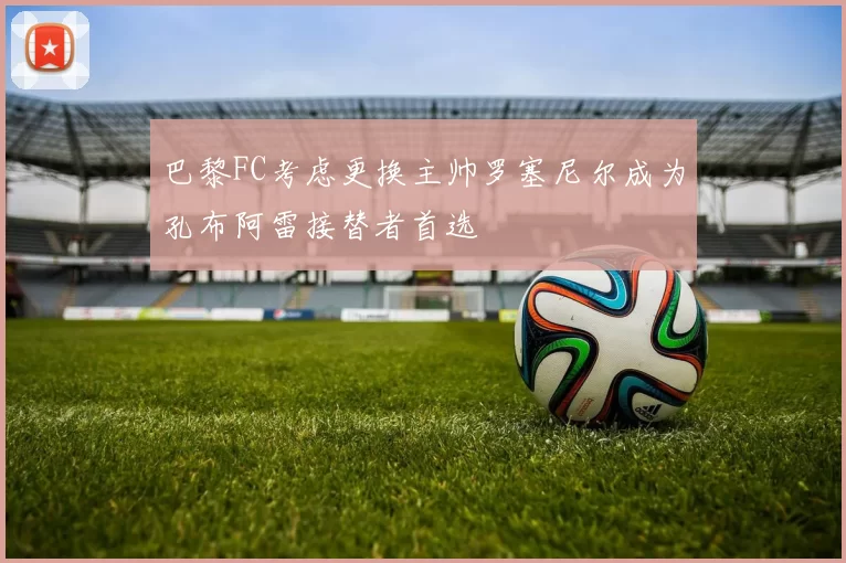 巴黎FC考虑更换主帅罗塞尼尔成为孔布阿雷接替者首选