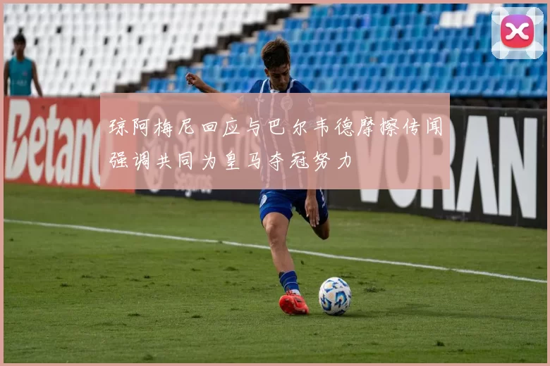 琼阿梅尼回应与巴尔韦德摩擦传闻强调共同为皇马夺冠努力