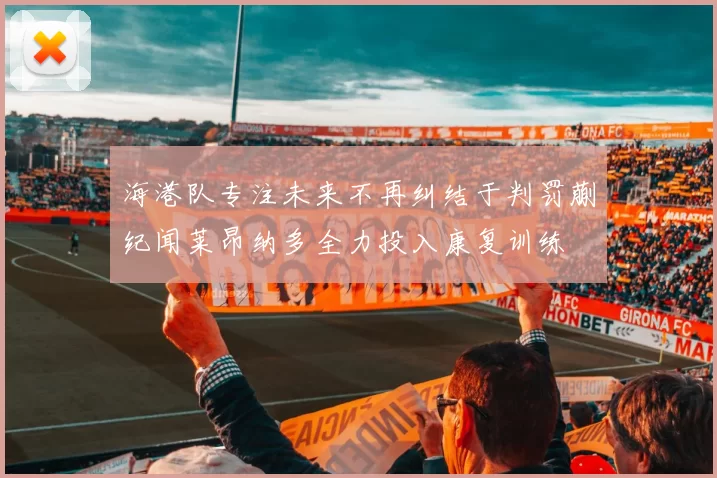 海港队专注未来不再纠结于判罚蒯纪闻莱昂纳多全力投入康复训练