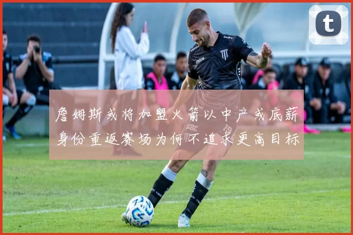 詹姆斯或将加盟火箭以中产或底薪身份重返赛场为何不追求更高目标