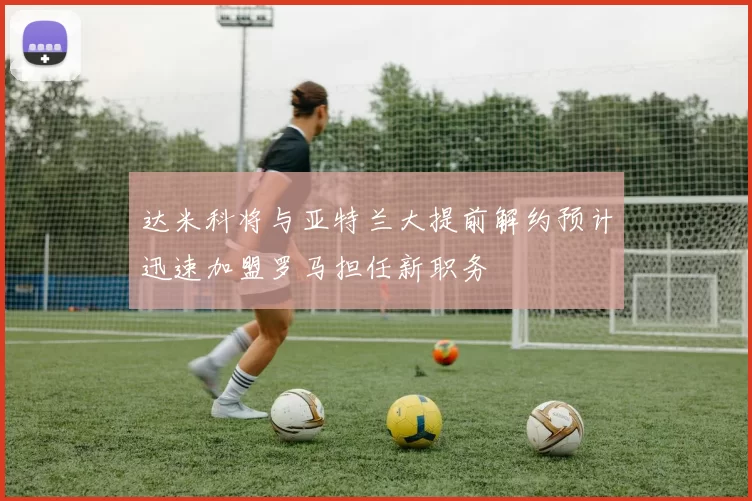 达米科将与亚特兰大提前解约预计迅速加盟罗马担任新职务
