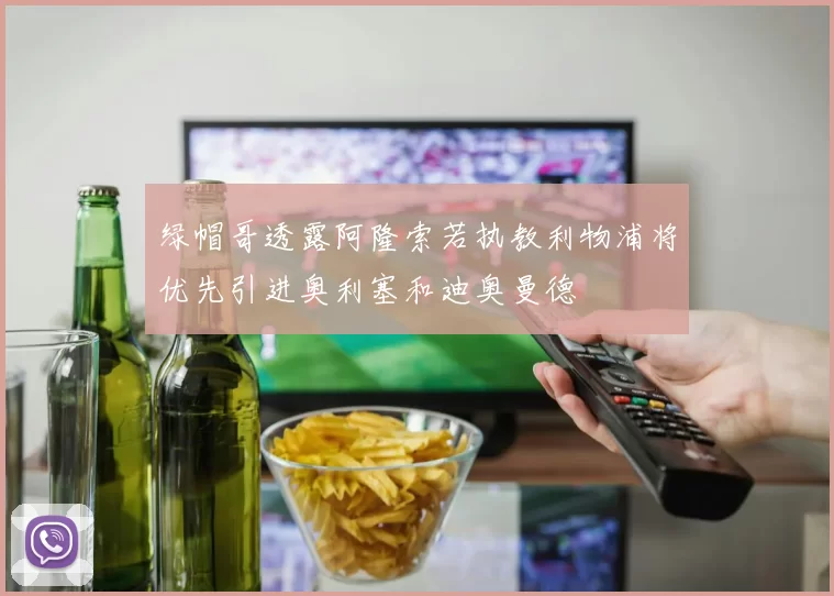 绿帽哥透露阿隆索若执教利物浦将优先引进奥利塞和迪奥曼德